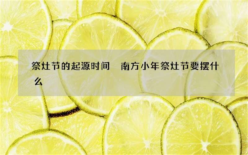 祭灶节的起源时间 南方小年祭灶节要摆什么